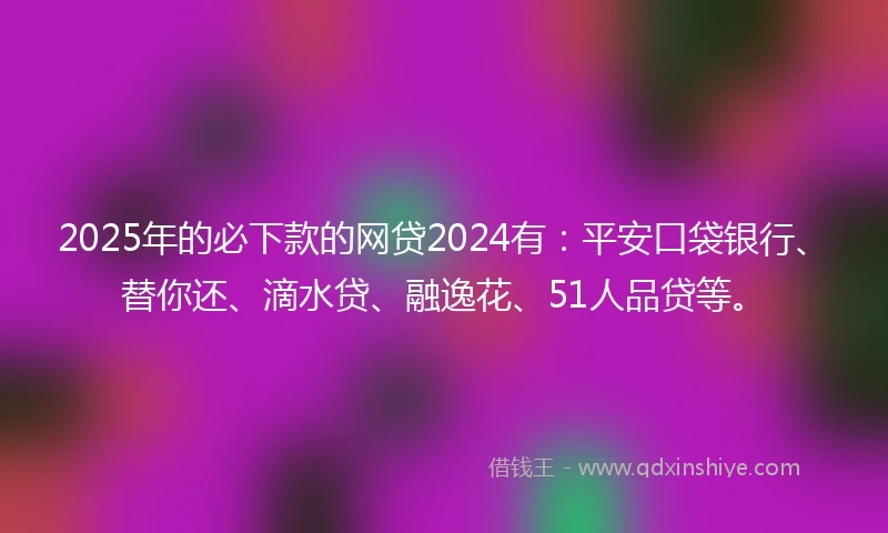 2025年的必下款的网贷2024有：平安口袋银行、替你还、滴水贷、融逸花、51人品贷等。