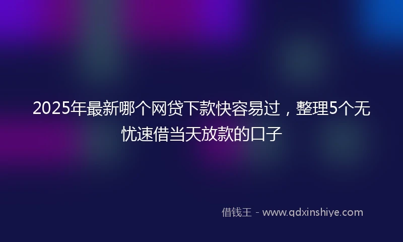 2025年最新哪个网贷下款快容易过，整理5个无忧速借当天放款的口子