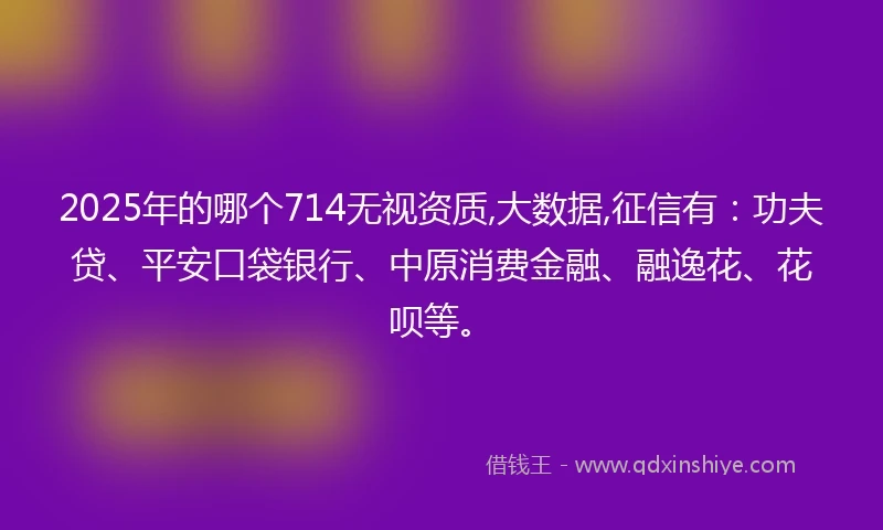 2025年的哪个714无视资质,大数据,征信有：功夫贷、平安口袋银行、中原消费金融、融逸花、花呗等。