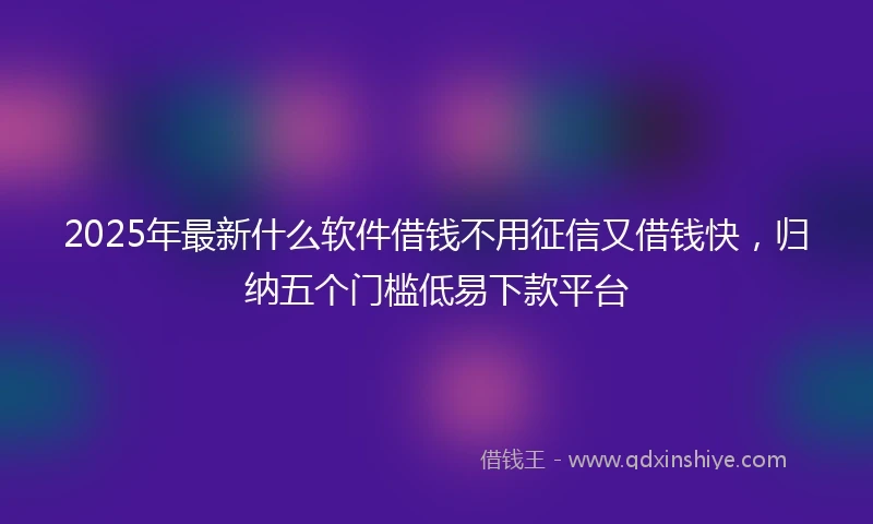 2025年最新什么软件借钱不用征信又借钱快，归纳五个门槛低易下款平台