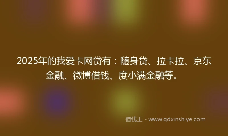 2025年的我爱卡网贷有：随身贷、拉卡拉、京东金融、微博借钱、度小满金融等。