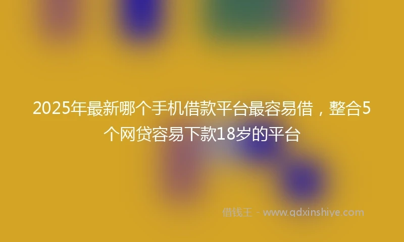 2025年最新哪个手机借款平台最容易借，整合5个网贷容易下款18岁的平台