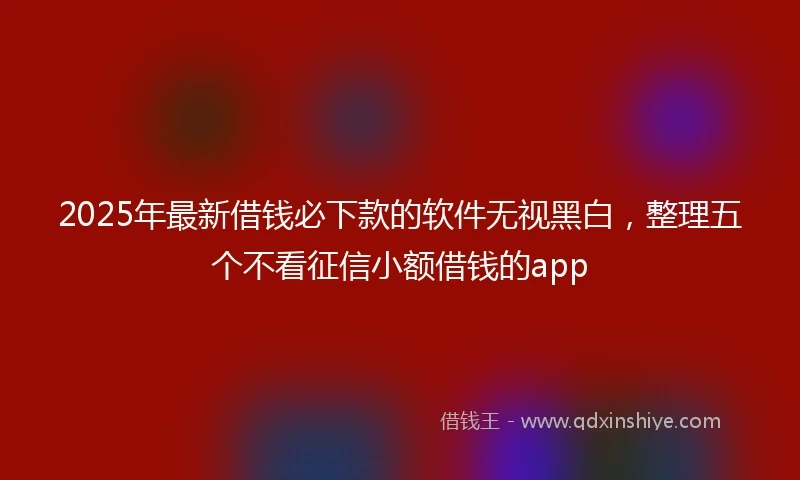 2025年最新借钱必下款的软件无视黑白，整理五个不看征信小额借钱的app