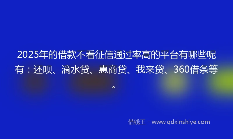 2025年的借款不看征信通过率高的平台有哪些呢有：还呗、滴水贷、惠商贷、我来贷、360借条等。