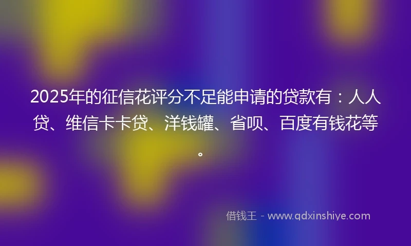 2025年的征信花评分不足能申请的贷款有：人人贷、维信卡卡贷、洋钱罐、省呗、百度有钱花等。