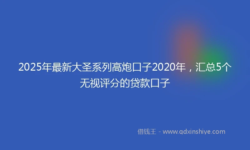 2025年最新大圣系列高炮口子2020年，汇总5个无视评分的贷款口子