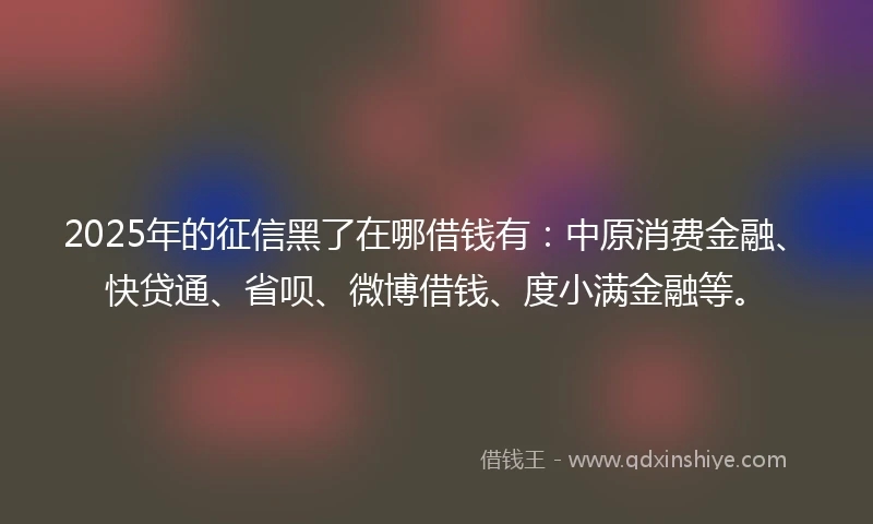 2025年的征信黑了在哪借钱有：中原消费金融、快贷通、省呗、微博借钱、度小满金融等。