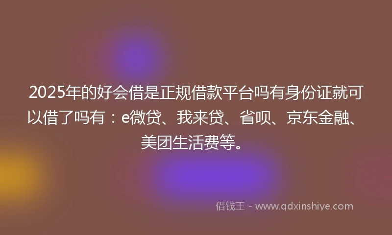 2025年的好会借是正规借款平台吗有身份证就可以借了吗有：e微贷、我来贷、省呗、京东金融、美团生活费等。
