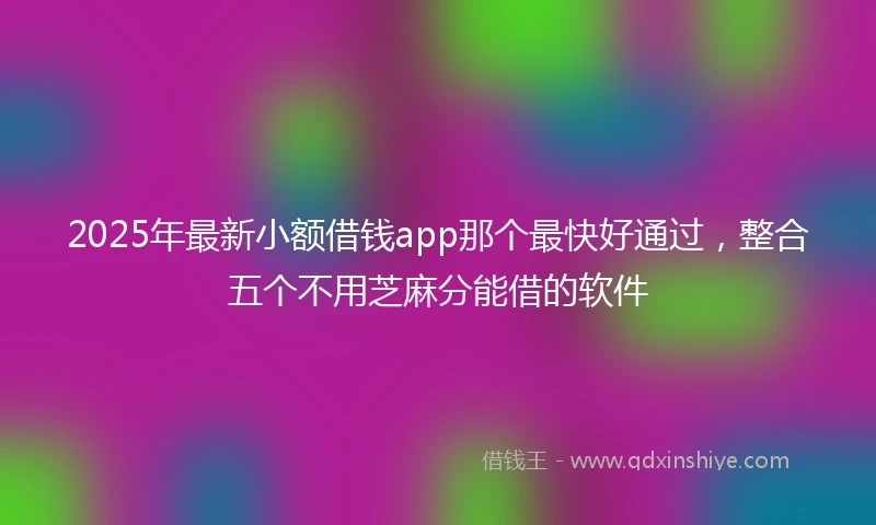 2025年最新小额借钱app那个最快好通过，整合五个不用芝麻分能借的软件