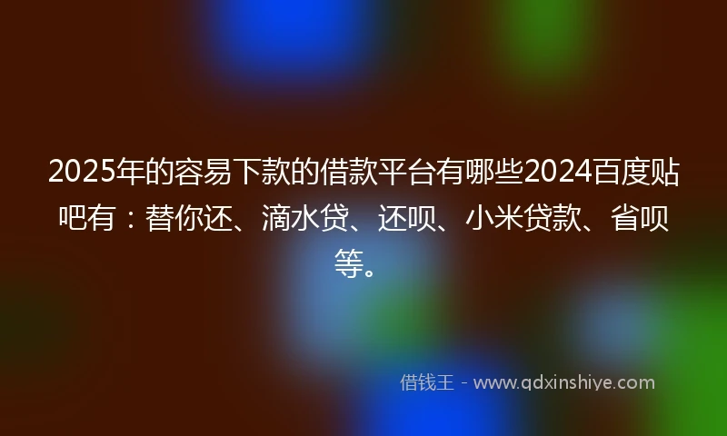 2025年的容易下款的借款平台有哪些2024百度贴吧有：替你还、滴水贷、还呗、小米贷款、省呗等。
