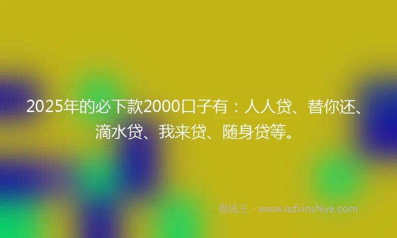 2025年的必下款2000口子有：人人贷、替你还、滴水贷、我来贷、随身贷等。