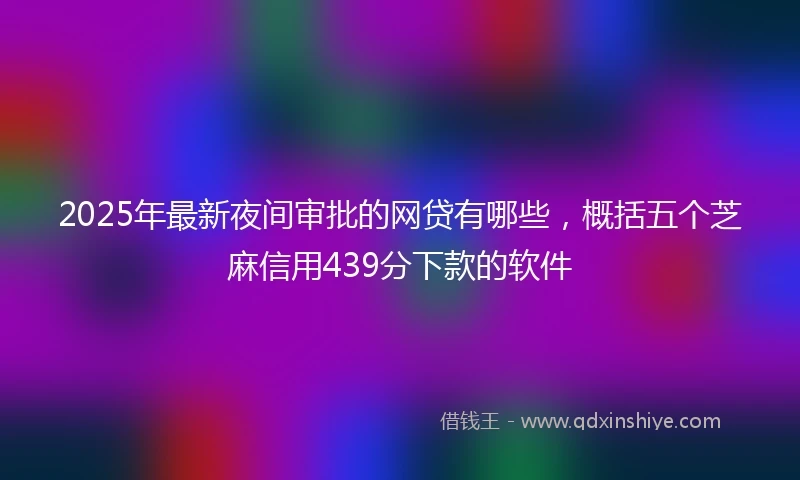 2025年最新夜间审批的网贷有哪些，概括五个芝麻信用439分下款的软件