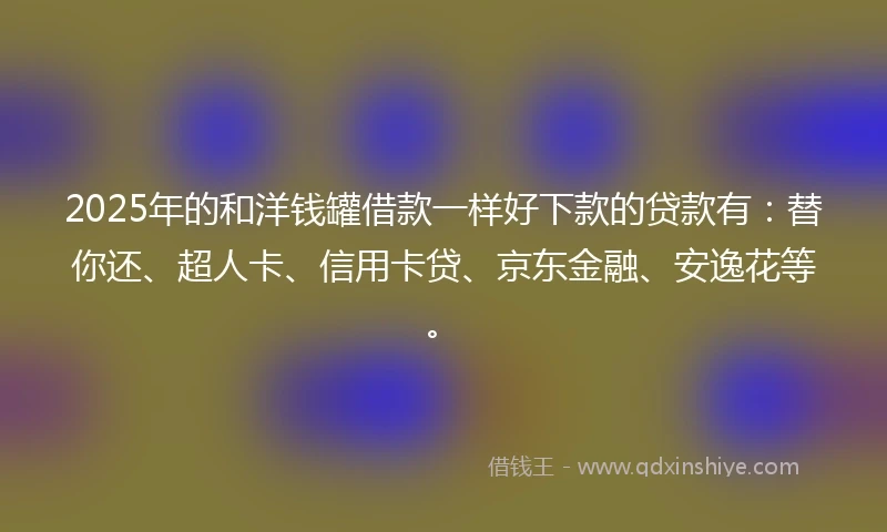2025年的和洋钱罐借款一样好下款的贷款有：替你还、超人卡、信用卡贷、京东金融、安逸花等。