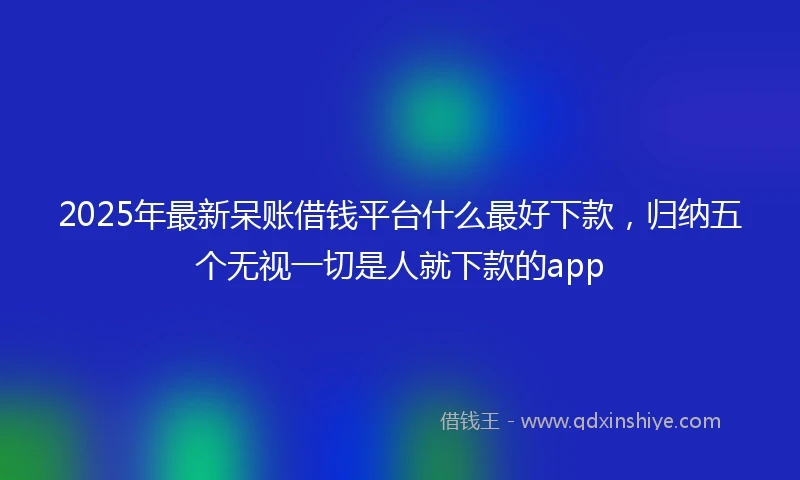 2025年最新呆账借钱平台什么最好下款，归纳五个无视一切是人就下款的app