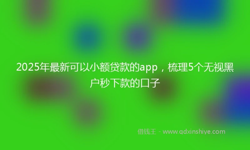 2025年最新可以小额贷款的app，梳理5个无视黑户秒下款的口子