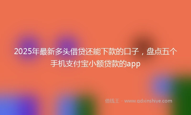 2025年最新多头借贷还能下款的口子，盘点五个手机支付宝小额贷款的app