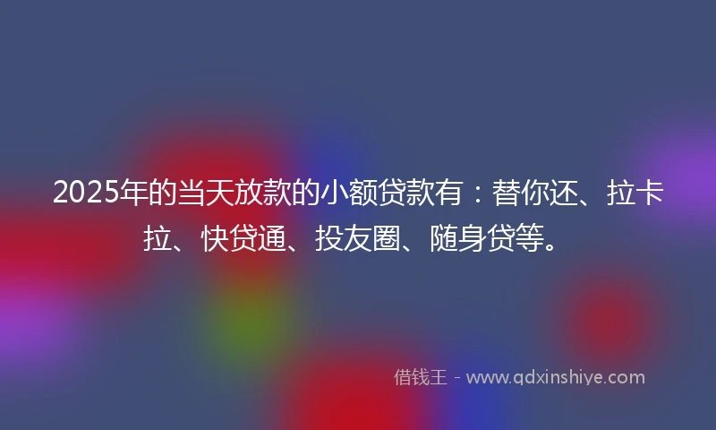 2025年的当天放款的小额贷款有：替你还、拉卡拉、快贷通、投友圈、随身贷等。