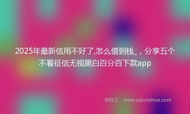 2025年最新信用不好了,怎么借到钱_，分享五个不看征信无视黑白百分百下款app