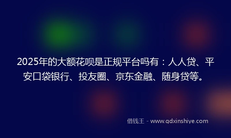 2025年的大额花呗是正规平台吗有：人人贷、平安口袋银行、投友圈、京东金融、随身贷等。