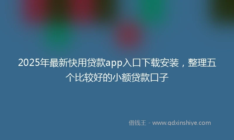 2025年最新快用贷款app入口下载安装，整理五个比较好的小额贷款口子