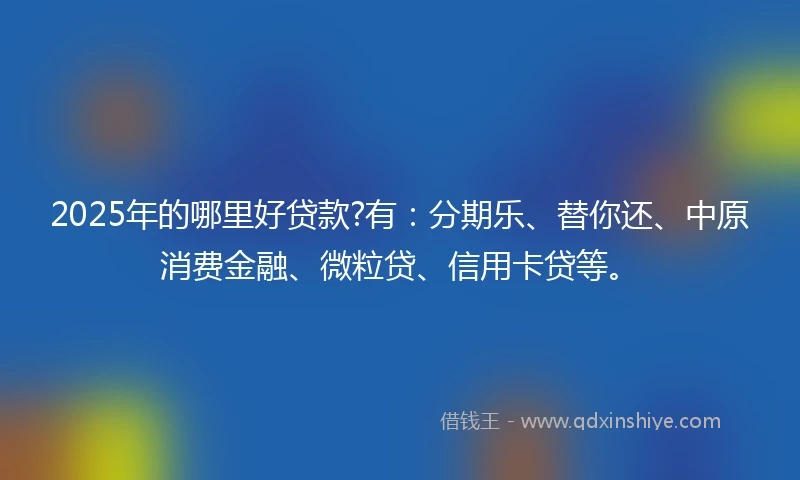 2025年的哪里好贷款?有：分期乐、替你还、中原消费金融、微粒贷、信用卡贷等。