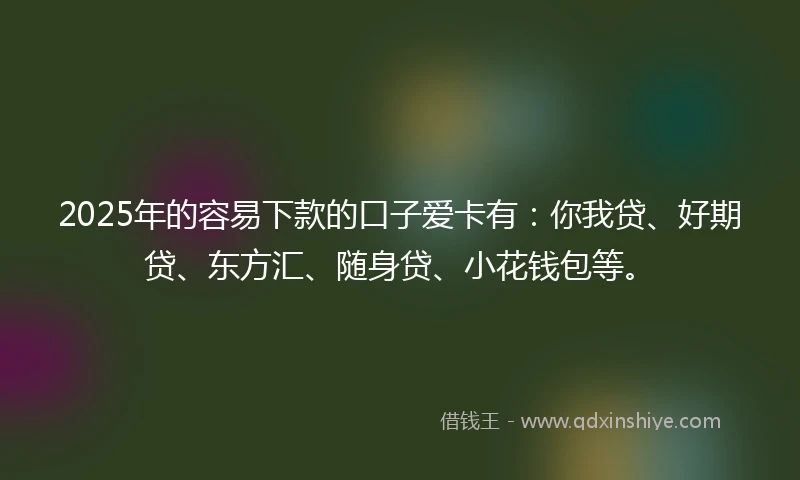 2025年的容易下款的口子爱卡有：你我贷、好期贷、东方汇、随身贷、小花钱包等。