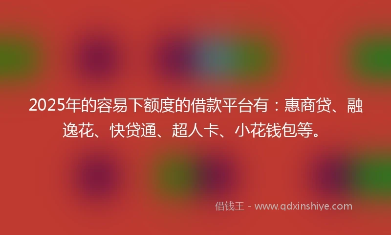 2025年的容易下额度的借款平台有：惠商贷、融逸花、快贷通、超人卡、小花钱包等。