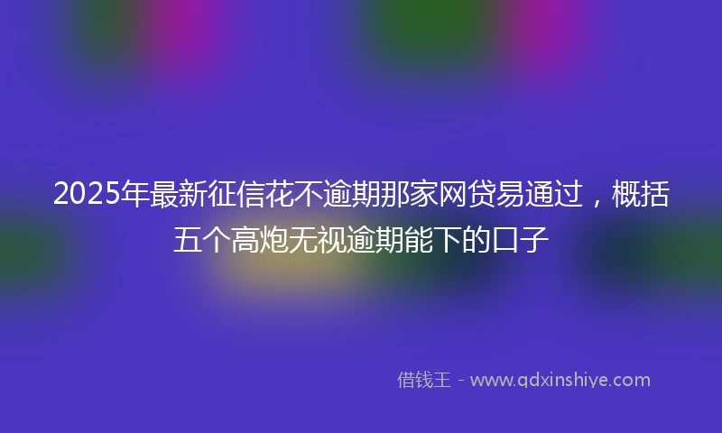 2025年最新征信花不逾期那家网贷易通过，概括五个高炮无视逾期能下的口子