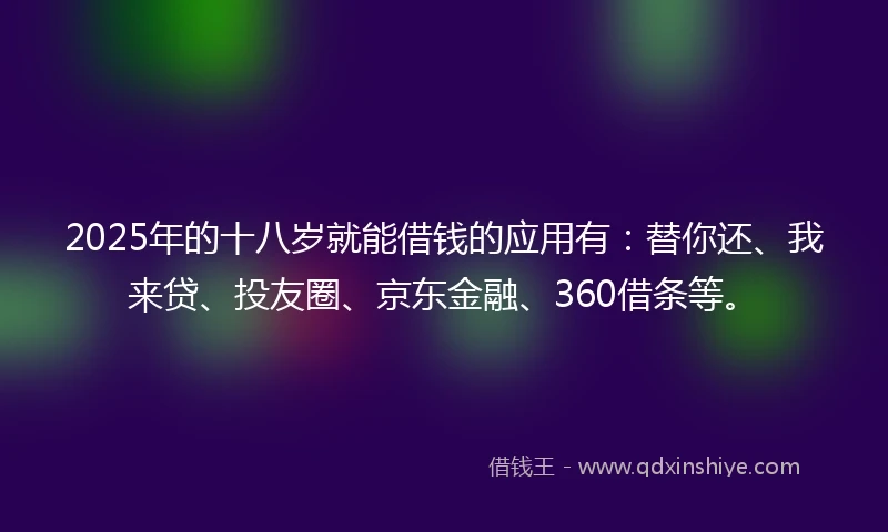 2025年的十八岁就能借钱的应用有：替你还、我来贷、投友圈、京东金融、360借条等。