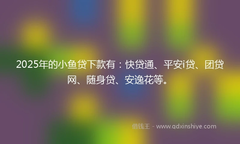 2025年的小鱼贷下款有：快贷通、平安i贷、团贷网、随身贷、安逸花等。