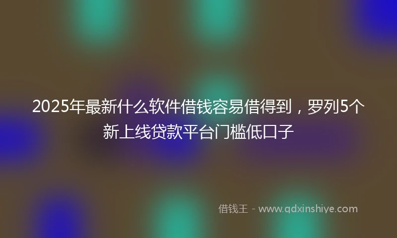 2025年最新什么软件借钱容易借得到，罗列5个新上线贷款平台门槛低口子