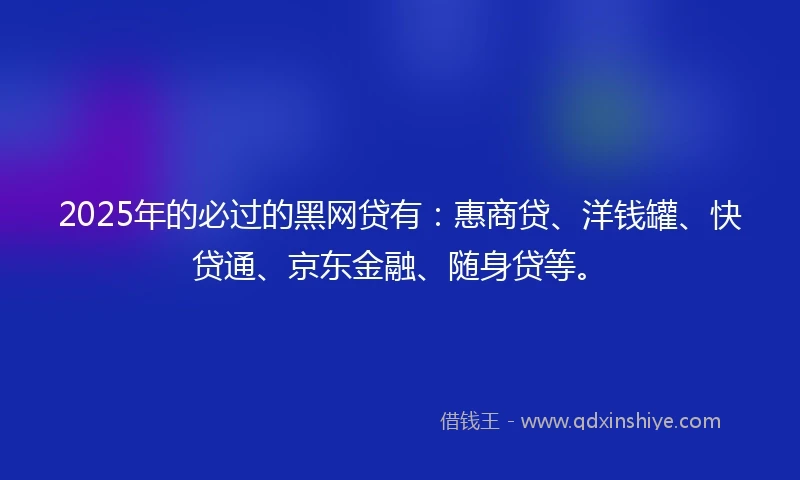 2025年的必过的黑网贷有：惠商贷、洋钱罐、快贷通、京东金融、随身贷等。