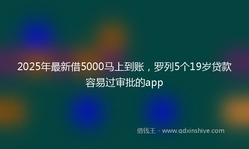 2025年最新借5000马上到账，罗列5个19岁贷款容易过审批的app