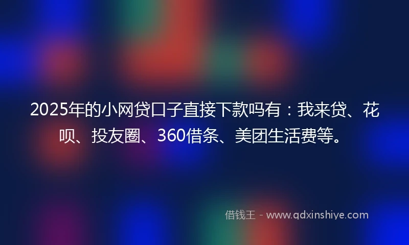 2025年的小网贷口子直接下款吗有：我来贷、花呗、投友圈、360借条、美团生活费等。