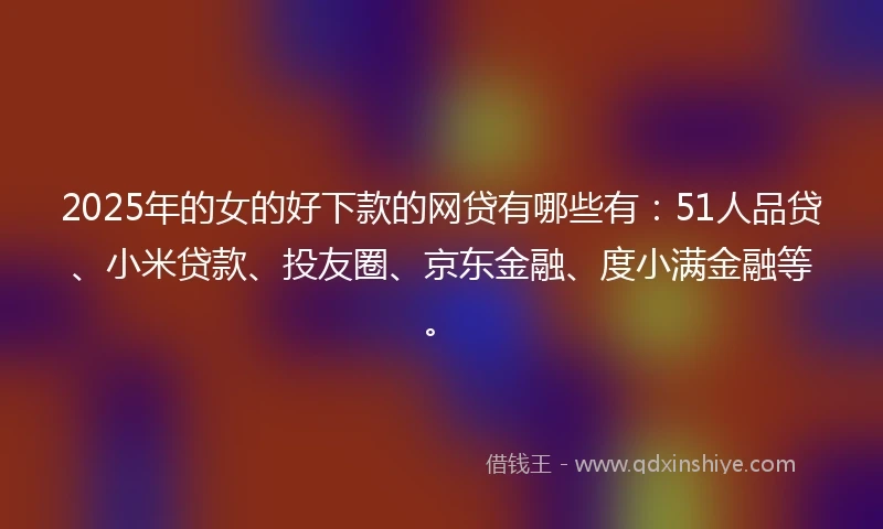 2025年的女的好下款的网贷有哪些有：51人品贷、小米贷款、投友圈、京东金融、度小满金融等。