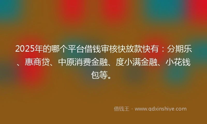 2025年的哪个平台借钱审核快放款快有：分期乐、惠商贷、中原消费金融、度小满金融、小花钱包等。
