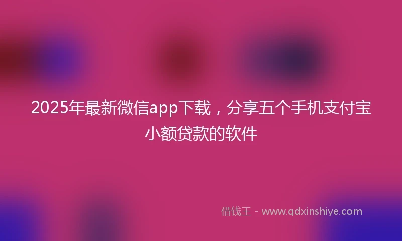 2025年最新微信app下载，分享五个手机支付宝小额贷款的软件