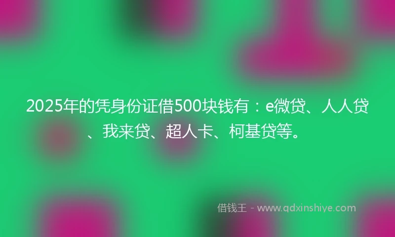 2025年的凭身份证借500块钱有：e微贷、人人贷、我来贷、超人卡、柯基贷等。