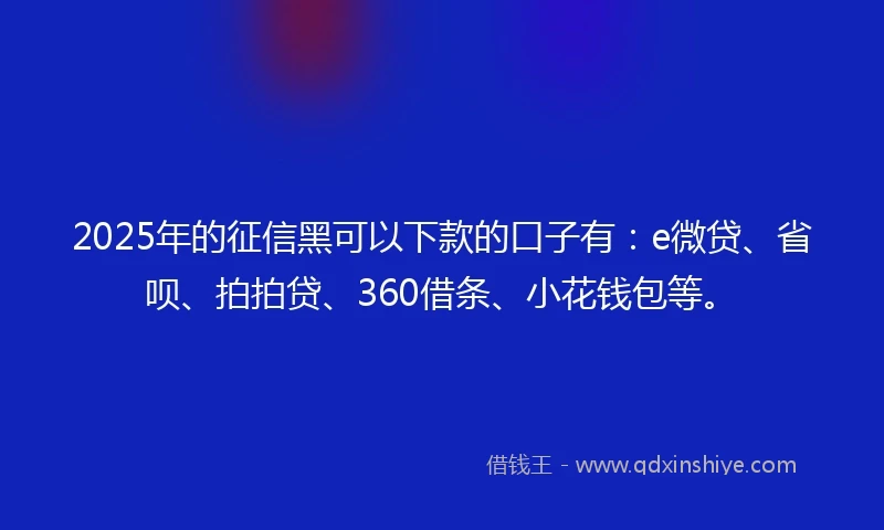 2025年的征信黑可以下款的口子有：e微贷、省呗、拍拍贷、360借条、小花钱包等。