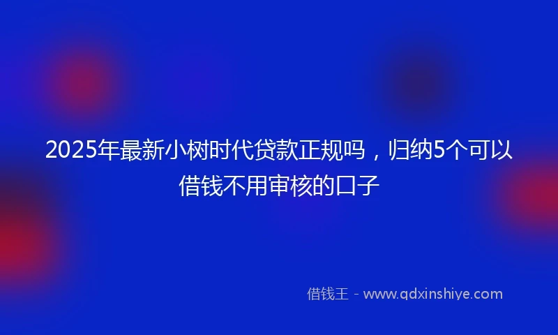 2025年最新小树时代贷款正规吗，归纳5个可以借钱不用审核的口子
