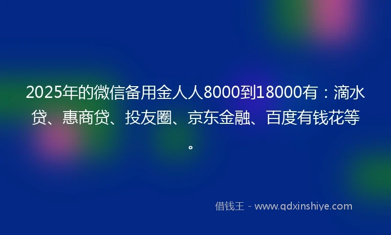 2025年的微信备用金人人8000到18000有：滴水贷、惠商贷、投友圈、京东金融、百度有钱花等。
