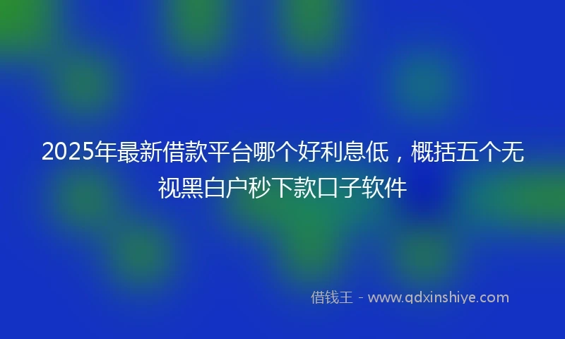 2025年最新借款平台哪个好利息低，概括五个无视黑白户秒下款口子软件
