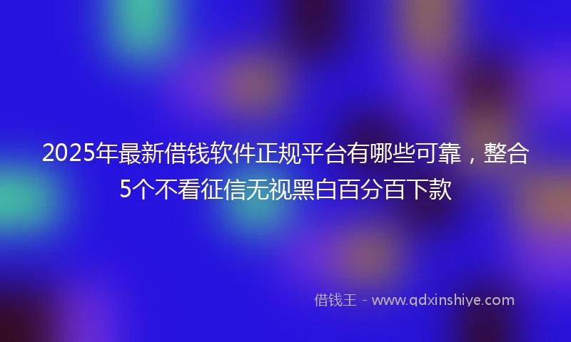 2025年最新借钱软件正规平台有哪些可靠，整合5个不看征信无视黑白百分百下款