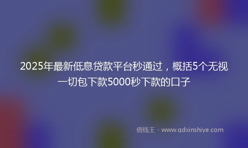 2025年最新低息贷款平台秒通过，概括5个无视一切包下款5000秒下款的口子
