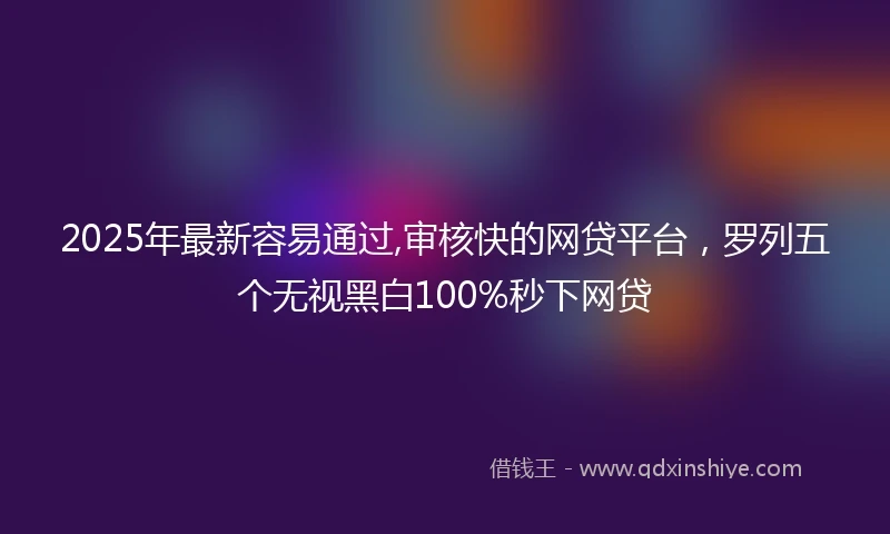 2025年最新容易通过,审核快的网贷平台，罗列五个无视黑白100%秒下网贷