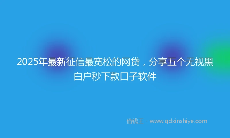 2025年最新征信最宽松的网贷，分享五个无视黑白户秒下款口子软件