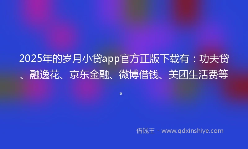 2025年的岁月小贷app官方正版下载有：功夫贷、融逸花、京东金融、微博借钱、美团生活费等。