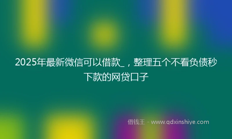 2025年最新微信可以借款_，整理五个不看负债秒下款的网贷口子