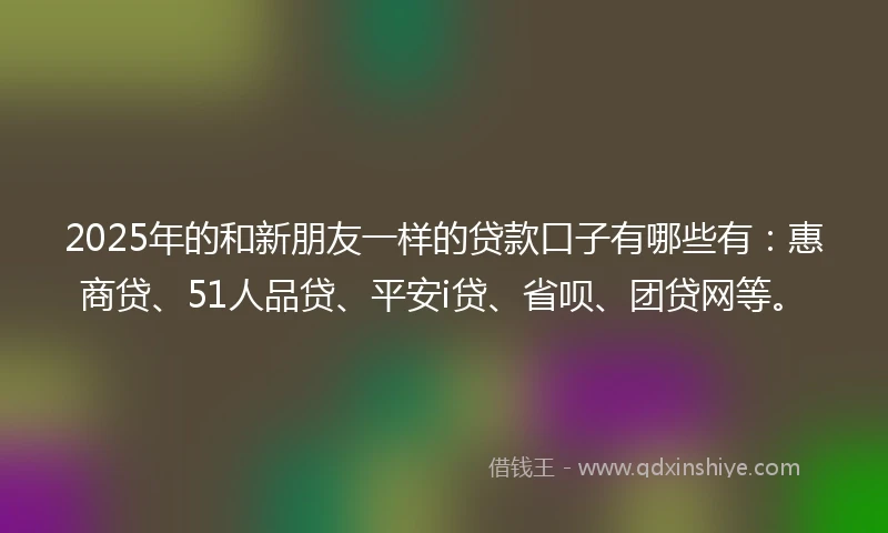 2025年的和新朋友一样的贷款口子有哪些有：惠商贷、51人品贷、平安i贷、省呗、团贷网等。