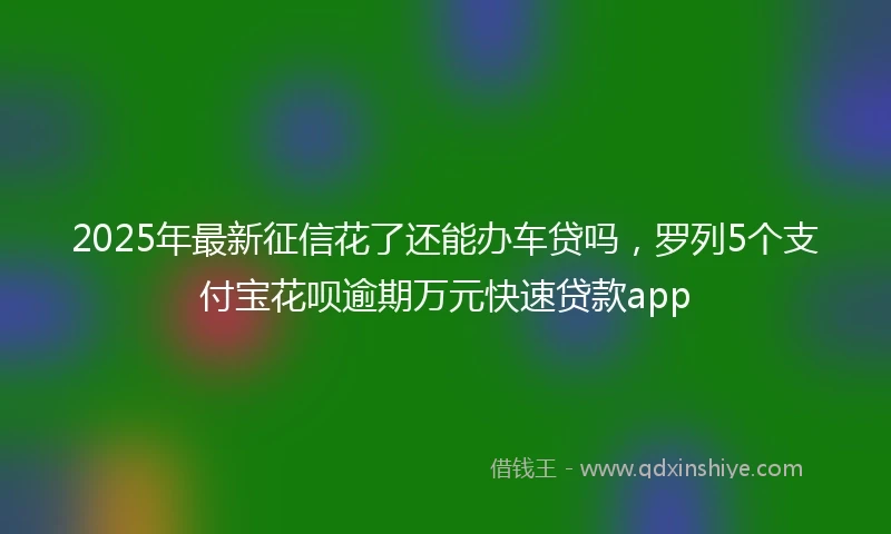 2025年最新征信花了还能办车贷吗，罗列5个支付宝花呗逾期万元快速贷款app
